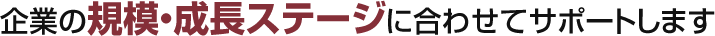 企業のの規模・成長ステージに合わせてサポートします